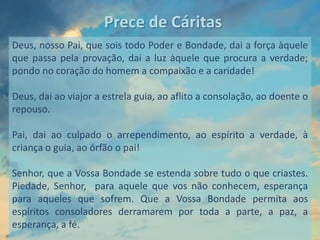 Prece de Cáritas
Deus, nosso Pai, que sois todo Poder e Bondade, dai a força àquele
que passa pela provação, dai a luz àquele que procura a verdade;
pondo no coração do homem a compaixão e a caridade!

Deus, dai ao viajor a estrela guia, ao aflito a consolação, ao doente o
repouso.

Pai, dai ao culpado o arrependimento, ao espírito a verdade, à
criança o guia, ao órfão o pai!

Senhor, que a Vossa Bondade se estenda sobre tudo o que criastes.
Piedade, Senhor, para aquele que vos não conhecem, esperança
para aqueles que sofrem. Que a Vossa Bondade permita aos
espíritos consoladores derramarem por toda a parte, a paz, a
esperança, a fé.
 