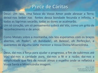Prece de Cáritas
Deus! Um raio, uma faísca do Vosso Amor pode abrasar a Terra;
deixai-nos beber nas fontes dessa bondade fecunda e infinita, e
todas as lágrimas secarão, todas as dores se acalmarão.
Um só coração, um só pensamento subirá até Vós, como um grito de
reconhecimento e de amor.

Como Moisés sobre a montanha, nós Vos esperamos com os braços
abertos, oh Poder!, oh Bondade!, oh Beleza!, oh Perfeição!, e
queremos de alguma sorte merecer a Vossa Divina Misericórdia.

Deus, dai-nos a força para ajudar o progresso, a fim de subirmos até
Vós; dai-nos a caridade pura, dai-nos a fé e a razão; dai-nos a
simplicidade que fará de nossas almas o espelho onde se refletirá a
Vossa Santa e Misericórdia imagem.
                                                                    Mme. W. Krill.
                                                       Ditado pelo Espírito Cáritas.
                                                        25 de dezembro de 1873.
 