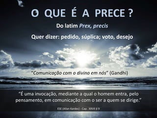O QUE É A PRECE ?
                 Do latim Prex, precis
      Quer dizer: pedido, súplica; voto, desejo




      “Comunicação com o divino em nós” (Gandhi)


 “É uma invocação, mediante a qual o homem entra, pelo
pensamento, em comunicação com o ser a quem se dirige.”
                  ESE (Allan Kardec) - Cap. XXVII § 9
 