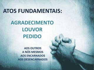 ATOS FUNDAMENTAIS:
  AGRADECIMENTO
     LOUVOR
      PEDIDO
        AOS OUTROS
      A NÓS MESMOS
     AOS ENCARNADOS
    AOS DESENCARNADOS
 