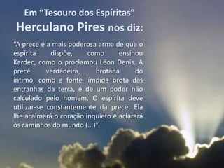 Em “Tesouro dos Espíritas”
Herculano Pires nos diz:
“A prece é a mais poderosa arma de que o
espírita     dispõe,    como      ensinou
Kardec, como o proclamou Léon Denis. A
prece       verdadeira,   brotada      do
íntimo, como a fonte límpida brota das
entranhas da terra, é de um poder não
calculado pelo homem. O espírita deve
utilizar-se constantemente da prece. Ela
lhe acalmará o coração inquieto e aclarará
os caminhos do mundo (...)”
 