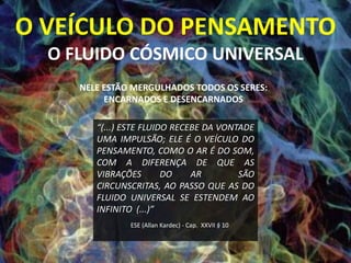 O VEÍCULO DO PENSAMENTO
  O FLUIDO CÓSMICO UNIVERSAL
     NELE ESTÃO MERGULHADOS TODOS OS SERES:
          ENCARNADOS E DESENCARNADOS

        “(...) ESTE FLUIDO RECEBE DA VONTADE
        UMA IMPULSÃO; ELE É O VEÍCULO DO
        PENSAMENTO, COMO O AR É DO SOM,
        COM A DIFERENÇA DE QUE AS
        VIBRAÇÕES        DO    AR        SÃO
        CIRCUNSCRITAS, AO PASSO QUE AS DO
        FLUIDO UNIVERSAL SE ESTENDEM AO
        INFINITO (...)”
               ESE (Allan Kardec) - Cap. XXVII § 10
 
