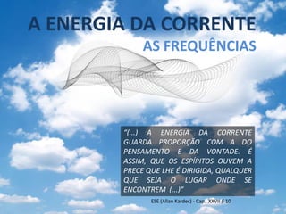 A ENERGIA DA CORRENTE
             AS FREQUÊNCIAS




        “(...) A ENERGIA DA CORRENTE
        GUARDA PROPORÇÃO COM A DO
        PENSAMENTO E DA VONTADE. É
        ASSIM, QUE OS ESPÍRITOS OUVEM A
        PRECE QUE LHE É DIRIGIDA, QUALQUER
        QUE SEJA O LUGAR ONDE SE
        ENCONTREM (...)”
               ESE (Allan Kardec) - Cap. XXVII § 10
 