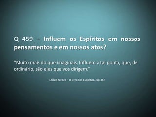 Q 459 – Influem os Espíritos em nossos
pensamentos e em nossos atos?

“Muito mais do que imaginais. Influem a tal ponto, que, de
ordinário, são eles que vos dirigem.”

                (Allan Kardec – O livro dos Espíritos, cap. IX)
 