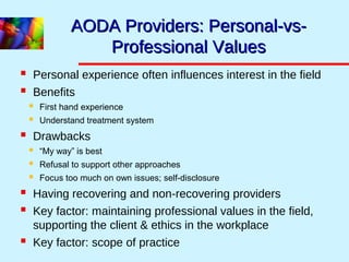 AODA Providers: Personal-vs-AODA Providers: Personal-vs-
Professional ValuesProfessional Values
 Personal experience often influences interest in the field
 Benefits
 First hand experience
 Understand treatment system
 Drawbacks
 “My way” is best
 Refusal to support other approaches
 Focus too much on own issues; self-disclosure
 Having recovering and non-recovering providers
 Key factor: maintaining professional values in the field,
supporting the client & ethics in the workplace
 Key factor: scope of practice
 