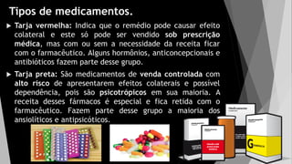 Tipos de medicamentos.
 Tarja vermelha: Indica que o remédio pode causar efeito
colateral e este só pode ser vendido sob prescrição
médica, mas com ou sem a necessidade da receita ficar
com o farmacêutico. Alguns hormônios, anticoncepcionais e
antibióticos fazem parte desse grupo.
 Tarja preta: São medicamentos de venda controlada com
alto risco de apresentarem efeitos colaterais e possível
dependência, pois são psicotrópicos em sua maioria. A
receita desses fármacos é especial e fica retida com o
farmacêutico. Fazem parte desse grupo a maioria dos
ansiolíticos e antipsicóticos.
 