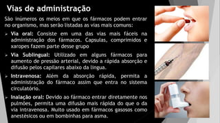 Vias de administração
São inúmeros os meios em que os fármacos podem entrar
no organismo, mas serão listadas as vias mais comuns:
 Via oral: Consiste em uma das vias mais fáceis na
administração dos fármacos. Capsulas, comprimidos e
xaropes fazem parte desse grupo
 Via Sublingual: Utilizado em alguns fármacos para
aumento de pressão arterial, devido a rápida absorção e
difusão pelos capilares abaixo da lingua.
 Intravenosa: Além da absorção rápida, permita a
administração do fármaco assim que entra no sistema
circulatório.
 Inalação oral: Devido ao fármaco entrar diretamente nos
pulmões, permita uma difusão mais rápida do que o da
via intravenosa. Muito usado em fármacos gasosos como
anestésicos ou em bombinhas para asma.
 