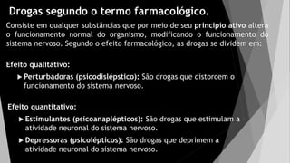 Drogas segundo o termo farmacológico.
Consiste em qualquer substâncias que por meio de seu principio ativo altera
o funcionamento normal do organismo, modificando o funcionamento do
sistema nervoso. Segundo o efeito farmacológico, as drogas se dividem em:
Efeito qualitativo:
 Perturbadoras (psicodislépstico): São drogas que distorcem o
funcionamento do sistema nervoso.
Efeito quantitativo:
 Estimulantes (psicoanaplépticos): São drogas que estimulam a
atividade neuronal do sistema nervoso.
 Depressoras (psicolépticos): São drogas que deprimem a
atividade neuronal do sistema nervoso.
 