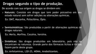 Drogas segundo o tipo de produção.
De acordo com sua origem as drogas se dividem em:
 Naturais: Consiste em drogas que tem poder psicoativo em seu
estado natural sem sofrer adições ou alterações químicas.
Ex: DMT, Maconha, Psilocibina, Ópio.
 Semissintéticas: São produzidas a partir de alterações químicas de
drogas naturais.
Ex: Merla, Morfina, Cocaína, heroína.
 Sintéticas: São drogas produzidas em laboratório, pois não se
encontram na natureza. Grande parte dos fármacos lícitos e ilícitos
fazem parte deste grupo.
Ex: Anfetaminas, LSD-25, MDMA, Anabolizantes.
 