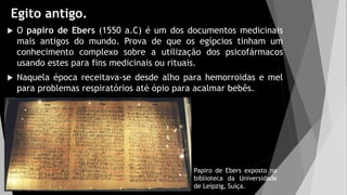 Egito antigo.
 O papiro de Ebers (1550 a.C) é um dos documentos medicinais
mais antigos do mundo. Prova de que os egípcios tinham um
conhecimento complexo sobre a utilização dos psicofármacos
usando estes para fins medicinais ou rituais.
 Naquela época receitava-se desde alho para hemorroidas e mel
para problemas respiratórios até ópio para acalmar bebês.
Papiro de Ebers exposto na
biblioteca da Universidade
de Leipzig, Suíça.
 