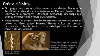 Grécia clássica.
 Os gregos realizavam cultos secretos as deusas Deméter e
Perséfone, conhecidos como Mistérios de Elêuses. Nestes cultos
utilizava se a cravagem (Claviceps purpurea), um fungo que
quando ingerido tinha efeitos alucinógenos.
 Nessa época as drogas também tinham fins recreativos como os
cultos ao deus grego Dioníso. Nestes cultos as pessoas
costumavam beber bastante, pois a embriaguez os libertava da
razão e da vida regrada.
Dioníso (Baco para os romanos)
conhecido como o deus do vinho e da
loucura. Seu arquétipo representa a
intensidade emocional capaz de
dissolver as barreiras do ego.
Fungo do centeio
Claviceps purpurea.
 