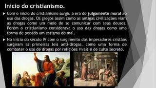 Inicio do cristianismo.
 Com o inicio do cristianismo surgiu a era do julgamento moral ao
uso das drogas. Os gregos assim como as antigas civilizações viam
as drogas como um meio de se comunicar com seus deuses.
Porém o cristianismo considerava o uso das drogas como uma
forma de pecado um estigma do mal.
 No inicio do século IV com o surgimento dos imperadores cristãos
surgiram as primeiras leis anti-drogas, como uma forma de
combater o uso de drogas por religiões rivais e de culto secreto.
 