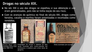 Drogas no século XIX.
 No séc XIX o uso das drogas se espalhou e sua obtenção e uso
eram generalizados, pois não se tinha noção do seu risco.
 Com os avanços da química no final do século XIX, drogas como
heroína, cocaína e morfina foram sintetizadas e receitadas como
remédios.
Heroína (Bayer Labs)
receitada contra tosse
entre 1890-1910.
Vinho receitado com cocaína.
Embalagem de xarope e tabletes de ópio
sendo receitado para recém-nascidos até
professores e oradores pare evitar dores de
garganta.
 