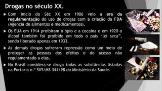 Drogas no século XX.
 Com inicio do Séc XX em 1906 veio a era da
regulamentação do uso de drogas com a criação da FDA
(Agencia de alimentos e medicamentos).
 Os EUA em 1914 proibiram o ópio e a cocaína e em 1920 o
álcool também foi proibido em todo o país “lei seca”,
sendo liberado apenas em 1933.
 As demais drogas sofreram repressão como um meio de
proteger as pessoas dos efeitos e do acesso não
regulamentado a elas.
 No Brasil considera-se droga todas as substâncias listadas
na Portaria n.º SVS/MS 344/98 do Ministério da Saúde.
 