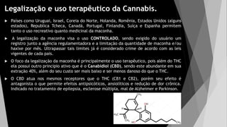 Legalização e uso terapêutico da Cannabis.
 Países como Uruguai, Israel, Coreia do Norte, Holanda, Romênia, Estados Unidos (alguns
estados), Republica Tcheca, Canadá, Portugal, Finlandia, Suíça e Espanha permitem
tanto o uso recreativo quanto medicinal da maconha.
 A legalização da maconha visa o uso CONTROLADO, sendo exigido do usuário um
registro junto a agência regulamentadora e a limitação da quantidade de maconha e/ou
haxixe por mês. Ultrapassar tais limites já é considerado crime de acordo com as leis
vigentes de cada pais.
 O foco da legalização da maconha é principalmente o uso terapêutico, pois além do THC
ela possui outro principio ativo que é o Canabidiol (CBD), sendo este abundante em sua
extração 40%, além do seu custo ser mais baixo e ser menos danoso do que o THC.
 O CBD atua nos mesmos receptores que o THC (CB1 e CB2), porém seu efeito é
antagonista o que permite efeitos antipsicóticos, ansiolíticos e redução de dor crônica.
Indicado no tratamento de epilepsia, esclerose múltipla, mal de Alzheimer e Parkinson.
 