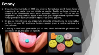 Ecstasy.
 Droga sintética inventada em 1914 pela empresa farmacêutica alemã Merck, tendo o
propósito de ser usada como um inibidor de apetite. Devido sua baixa utilidade os
estudos foram abandonados sendo estes retomados somente em 1970 em seu uso
terapêutico. Os psiquiatras da época acreditavam que a droga deixava o paciente mais
“solto” permitindo assim uma melhor interação terapeuta-paciente.
 Em seu uso recreativo era uma droga muito difundida principalmente na cena Clubber
ou Dance nos anos 80. Atualmente bastante popular graças a música eletrônica e a
cultura Dance.
 O ecstasy é consumido geralmente por via oral, sendo encontrado geralmente em
capsulas ou em pó, mas pode ser injetada.
 