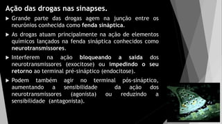 Ação das drogas nas sinapses.
 Grande parte das drogas agem na junção entre os
neurónios conhecida como fenda sináptica.
 As drogas atuam principalmente na ação de elementos
químicos lançados na fenda sináptica conhecidos como
neurotransmissores.
 Interferem na ação bloqueando a saída dos
neurotransmissores (exocitose) ou impedindo o seu
retorno ao terminal pré-sináptico (endocitose).
 Podem também agir no terminal pós-sináptico,
aumentando a sensibilidade da ação dos
neurotransmissores (agonista) ou reduzindo a
sensibilidade (antagonista).
 