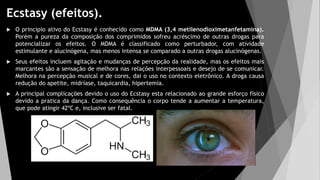 Ecstasy (efeitos).
 O principio ativo do Ecstasy é conhecido como MDMA (3,4 metilenodioximetanfetamina).
Porém a pureza da composição dos comprimidos sofreu acréscimo de outras drogas para
potencializar os efeitos. O MDMA é classificado como perturbador, com atividade
estimulante e alucinógena, mas menos intensa se comparado a outras drogas alucinógenas.
 Seus efeitos incluem agitação e mudanças de percepção da realidade, mas os efeitos mais
marcantes são a sensação de melhora nas relações interpessoais e desejo de se comunicar.
Melhora na percepção musical e de cores, dai o uso no contexto eletrônico. A droga causa
redução do apetite, midríase, taquicardia, hipertemia.
 A principal complicações devido o uso do Ecstasy esta relacionado ao grande esforço físico
devido a pratica da dança. Como consequência o corpo tende a aumentar a temperatura,
que pode atingir 42ºC e, inclusive ser fatal.
 