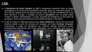 LSD.
 A Dietilamina do Ácido Lisérgico ou LSD é considerada referência entre as drogas
alucinógenas e um ícone da era psicodélica (anos 60), graças ao movimento Hippie e o
rock and roll. Bandas como The Beatles fizeram “Lucy in the Sky with Diamonds” como
uma referência a droga. A etiologia da palavra psicodélico vem do grego psique
“mente” e delein “manifestação”, ou seja, expansão da consciência ou das portas da
percepção. Termo este que influenciou outra banda da época, o The Doors.
 O LSD foi criado em 1943 pelo químico suíço Albert Hoffemann, consiste em uma droga
sintética obtida a partir do processo de cravagem do fungo Claviceps Purpurea.
Ironicamente a droga foi descoberta por acidente quando Hoffemann acabou
acidentalmente absorvendo uma ínfima quantidade, mas o suficiente para horas em
experiência alucinógena.
 