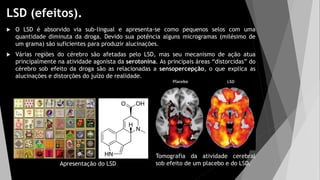 LSD (efeitos).
 O LSD é absorvido via sub-lingual e apresenta-se como pequenos selos com uma
quantidade diminuta da droga. Devido sua potência alguns microgramas (milésimo de
um grama) são suficientes para produzir alucinações.
 Várias regiões do cérebro são afetadas pelo LSD, mas seu mecanismo de ação atua
principalmente na atividade agonista da serotonina. As principais áreas “distorcidas” do
cérebro sob efeito da droga são as relacionadas a sensopercepção, o que explica as
alucinações e distorções do juízo de realidade.
Apresentação do LSD
Tomografia da atividade cerebral
sob efeito de um placebo e do LSD.
 