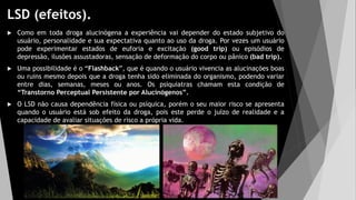 LSD (efeitos).
 Como em toda droga alucinógena a experiência vai depender do estado subjetivo do
usuário, personalidade e sua expectativa quanto ao uso da droga. Por vezes um usuário
pode experimentar estados de euforia e excitação (good trip) ou episódios de
depressão, ilusões assustadoras, sensação de deformação do corpo ou pânico (bad trip).
 Uma possibilidade é o “Flashback”, que é quando o usuário vivencia as alucinações boas
ou ruins mesmo depois que a droga tenha sido eliminada do organismo, podendo variar
entre dias, semanas, meses ou anos. Os psiquiatras chamam esta condição de
“Transtorno Perceptual Persistente por Alucinógenos”.
 O LSD não causa dependência física ou psíquica, porém o seu maior risco se apresenta
quando o usuário está sob efeito da droga, pois este perde o juízo de realidade e a
capacidade de avaliar situações de risco a própria vida.
 
