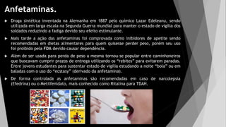 Anfetaminas.
 Droga sintética inventada na Alemanha em 1887 pelo químico Lazar Edeleanu, sendo
utilizada em larga escala na Segunda Guerra mundial para manter o estado de vigília dos
soldados reduzindo a fadiga devido seu efeito estimulante.
 Mais tarde a ação das anfetaminas foi comprovada como inibidores de apetite sendo
recomendadas em dietas alimentares para quem quisesse perder peso, porém seu uso
foi proibido pela FDA devido causar dependência.
 Além de ser usada para perda de peso a mesma tornou-se popular entre caminhoneiros
que buscavam cumprir prazos de entrega utilizando os “rebites” para evitarem paradas.
Entre jovens estudantes para sustentar estado de vigília estudando a noite “bola” ou em
baladas com o uso do “ecstasy” (derivado da anfetamina).
 De forma controlada as anfetaminas são recomendadas em caso de narcolepsia
(Efedrina) ou o Metilfenidato, mais conhecido como Ritalina para TDAH.
 