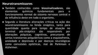 Neurotransmissores
 Também conhecidos como biossinalizadores, são
elementos químicos fundamentais para o
funcionamento normal do sistema nervosos central e
da influência deste em todo o organismo.
 Segundo a literatura alterações criticas na ação dos
neurotransmissores na fenda sináptica, tanto para
quantidade quanto para tempo de atuação no
terminal pós-sináptico são responsáveis por
alterações psíquicas, cognitivas, precursores de
certos transtornos psiquiátricos como a esquizofrenia,
ansiedade e depressão e por doenças neurológicas
como convulsões epiléticas, mal de Parkinson e
Alzheimer.
 