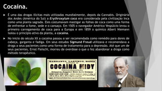 Cocaína.
 É uma das drogas ilícitas mais utilizadas mundialmente, depois da Cannabis. Originária
dos Andes (América do Sul) a Erythroxylum coca era considerada pela civilização Inca
como uma planta sagrada. Eles costumavam mastigar as folhas de coca como uma forma
de enfrentar a fome, sede e o cansaço. Em 1505 o navegador Américo Vespúlcio levou o
primeiro carregamento de coca para a Europa e em 1859 o químico Albert Niemann
isolou o princípio ativo da planta, a cocaína.
 No inicio do século XX a cocaína passou a ser recomendada como remédio para dores de
cabeça, garganta e fadiga. Em seus estudos Sigmund Freud utilizava e recomendava a
droga a seus pacientes como uma forma de tratamento para a depressão. Até que um de
seus pacientes, Ernst Fleischl, morreu de overdose o que o fez abandonar a droga como
método terapêutico.
 