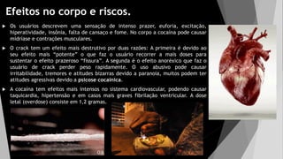 Efeitos no corpo e riscos.
 Os usuários descrevem uma sensação de intenso prazer, euforia, excitação,
hiperatividade, insônia, falta de cansaço e fome. No corpo a cocaína pode causar
midríase e contrações musculares.
 O crack tem um efeito mais destrutivo por duas razões: A primeira é devido ao
seu efeito mais “potente” o que faz o usuário recorrer a mais doses para
sustentar o efeito prazeroso “fissura”. A segunda é o efeito anoréxico que faz o
usuário de crack perder peso rapidamente. O uso abusivo pode causar
irritabilidade, tremores e atitudes bizarras devido a paranoia, muitos podem ter
atitudes agressivas devido a psicose cocaínica.
 A cocaína tem efeitos mais intensos no sistema cardiovascular, podendo causar
taquicardia, hipertensão e em casos mais graves fibrilação ventricular. A dose
letal (overdose) consiste em 1,2 gramas.
 