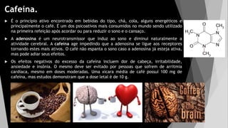 Cafeína.
 É o princípio ativo encontrado em bebidas do tipo, chá, cola, alguns energéticos e
principalmente o café. É um dos psicoativos mais consumidos no mundo sendo utilizado
na primeira refeição após acordar ou para reduzir o sono e o cansaço.
 A adenosina é um neurotransmissor que induz ao sono e diminui naturalmente a
atividade cerebral. A cafeína age impedindo que a adenosina se ligue aos receptores
tornando estes mais ativos. O café não espanta o sono caso a adenosina já esteja ativa,
mas pode adiar seus efeitos.
 Os efeitos negativos do excesso da cafeína incluem dor de cabeça, irritabilidade,
ansiedade e insônia. O mesmo deve ser evitado por pessoas que sofrem de arritmia
cardíaca, mesmo em doses moderadas. Uma xícara média de café possuí 100 mg de
cafeína, mas estudos demonstram que a dose letal é de 10 g.
 
