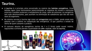 Taurina.
 A taurina é o princípio ativo encontrado na maioria das bebidas energéticas. Estas
bebidas agem como estimulantes potencializando as respostas do cérebro a estímulos
externos e também aceleram o metabolismo do corpo. Além de estimular, os energéticos
tem ação desintoxicante, pois auxiliam na eliminação de substâncias que não são mais
úteis ao organismo.
 No sistema nervoso a taurina age como um antagonista para o GABA, sendo ainda mais
potente com a cafeína na composição dos energéticos. O que justifica o estado de
alerta de quem consome o produto.
 O consumo abusivo de energéticos (acima de 1 a 2 litros) pode causar insônia,
taquicardia e arritmia devido a quantidade de café e açúcar, além da taurina.
 