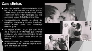Caso clínico.
 Como um meio de conseguir uma renda extra
em casa e com um filho que estava por vir,
Austin buscou trabalhar muitas horas a mais
e como um meio de ter disposição para isso
começou a abusar de bebidas energéticas.
 Consequentemente devido ao abuso de
energético e uma quase overdose de cafeína,
Austin acabou tendo uma hemorragia
cerebral grave.
 Sua esposa Brianna, viajou por duas horas
até o hospital e foi informada que o marido
passou por uma intervenção cirúrgica no qual
foi necessário remover grande parte de seu
cérebro.
 Austin sobreviveu ao trauma, mas enquanto
se recuperava só foi capaz de segurar o filho
após dois meses de nascido.
 