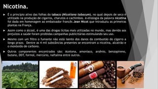Nicotina.
 É o princípio ativo das folhas do tabaco (Nicotiana tabacum), no qual depois de seco é
utilizado na produção de cigarros, charutos e cachimbos. A etiologia da palavra nicotina
foi dada em homenagem ao embaixador francês Jean Nicot que introduziu as primeiras
plantas na França.
 Assim como o álcool, é uma das drogas lícitas mais utilizadas no mundo, mas devido aos
prejuízos a saúde foram proibidas campanhas publicitárias estimulando seu uso.
 Mesmo com um filtro o fumante não está isento dos danos da combustão do cigarro a
longo prazo. Dentre as 4 mil substâncias presentes se encontram a nicotina, alcatrão e
o monóxido de carbono.
 Outros componentes encontrados são: Acetona, amoníaco, arsênio, benzopireno,
butano, DDT, formol, mercúrio, naftalina entre outros.
 