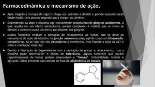 Farmacodinâmica e mecanismo de ação.
 Após tragado a fumaça do cigarro chega aos pulmões e devido a grande vascularização
deste órgão, leva poucos segundos para chegar ao cérebro.
 Dependendo da dose a nicotina age inicialmente despolarizando gânglios autônomos, o
que resulta em um efeito estimulante, porém complexo. A medida que os níveis se
elevam a nicotina causa um efeito paralisante dos gânglios.
 Muitos fumantes relatam a sensação de relaxamento ao fumar. Isso se deve ao
mecanismo de ação da nicotina na junção neuromuscular, agindo como um bloqueador
competitivo. Ao se ligar ela não despolariza a membrana, mas impede a ação da ACh e
inibe a contração muscular.
 Devido a liberação de dopamina se tem a sensação de prazer e relaxamento, mas a
nicotina pode desenvolver o efeito de tolerância. Alguns fumantes que param
repentinamente de fumar podem desenvolver a “fissura”, irritabilidade, insônia e
agitação. Estes sintomas são comuns na fase de abstinência do tabaco.
 