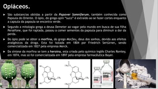 Opiáceos.
 São substancias obtidas a partir da Papaver Somniferum, também conhecida como
Papoula do Oriente. O ópio, do grego opin “suco” é extraído ao se fazer cortes enquanto
a capsula da papoula se encontra verde.
 Segundo a mitologia grega a deusa Demeter ao vagar pelo mundo em busca de sua filha
Perséfone, que foi raptada, passou a comer sementes da papoula para diminuir a dor da
perda.
 Do ópio pode se obter a morfina, do grego Morfeu, deus dos sonhos, devido aos efeitos
analgésicos da droga. Esta foi isolada em 1804 por Friedrich Sertürner, sendo
comercializada em 1827 pela empresa Merck.
 Da síntese da morfina se tem a heroína, esta criada pelo químico inglês Charles Romley,
em 1874, mas só foi comercializada em 1897 pela empresa farmacêutica Bayer.
 