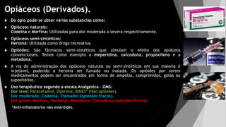 Opiáceos (Derivados).
 Do ópio pode-se obter várias substancias como:
 Opiáceos naturais:
Codeina e Morfina: Utilizadas para dor moderada a severa respectivamente.
 Opiáceos semi-sintéticos:
Heroína: Utilizada como droga recreativa.
 Opióides: São fármacos semi-sintéticos que simulam o efeito dos opiáceos
convencionais. Temos como exemplo a meperidina, oxicodona, propoxifeno e a
metadona.
 A via de administração dos opiáceos naturais ou semi-sintéticos em sua maioria é
injetável, podendo a heroína ser fumada ou inalada. Os opióides por serem
medicamentos podem ser encontrados em forma de ampolas, comprimidos, gotas ou
supositórios.
 Uso terapêutico segundo a escala Analgésica – OMS:
Dor leve: Paracetamol, Dipirona, AINES* (Não opióides).
Dor moderada: Codeína, Tramadol (opióides fracos).
Dor grave: Morfina, Fentanyl, Metadona, Oxicodona (opióides fortes).
*Anti-inflamatórios não esteróides.
 
