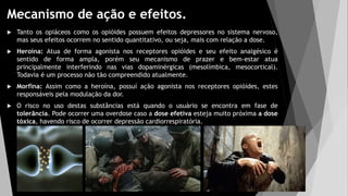 Mecanismo de ação e efeitos.
 Tanto os opiáceos como os opióides possuem efeitos depressores no sistema nervoso,
mas seus efeitos ocorrem no sentido quantitativo, ou seja, mais com relação a dose.
 Heroína: Atua de forma agonista nos receptores opióides e seu efeito analgésico é
sentido de forma ampla, porém seu mecanismo de prazer e bem-estar atua
principalmente interferindo nas vias dopaminérgicas (mesolímbica, mesocortical).
Todavia é um processo não tão compreendido atualmente.
 Morfina: Assim como a heroína, possuí ação agonista nos receptores opióides, estes
responsáveis pela modulação da dor.
 O risco no uso destas substâncias está quando o usuário se encontra em fase de
tolerância. Pode ocorrer uma overdose caso a dose efetiva esteja muito próxima a dose
tóxica, havendo risco de ocorrer depressão cardiorrespiratória.
 