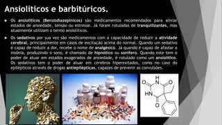 Ansiolíticos e barbitúricos.
 Os ansiolíticos (Benzodiazepínicos) são medicamentos recomendados para aliviar
estados de ansiedade, tensão ou estresse. Já foram rotuladas de tranquilizantes, mas
atualmente utilizam o termo ansiolíticos.
 Os sedativos por sua vez são medicamentos com a capacidade de reduzir a atividade
cerebral, principalmente em casos de excitação acima do normal. Quando um sedativo
é capaz de reduzir a dor, recebe o nome de analgésico. Já quando é capaz de afastar a
insônia, produzindo o sono, é chamado de hipnótico ou sonífero. Quando este tem o
poder de atuar em estados exagerados de ansiedade, é rotulado como um ansiolítico.
Os sedativos tem o poder de atuar em cérebros hiperexitados, como no caso do
epilépticos através de drogas antiepilépticas, capazes de prevenir as convulsões.
 