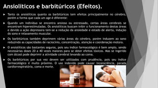 Ansiolíticos e barbitúricos (Efeitos).
 Tanto os ansiolíticos quanto os barbitúricos tem efeitos principalmente no cérebro,
porém a forma que cada um age é diferente:
 Quando um indivíduo se encontra ansioso ou estressado, certas áreas cerebrais se
encontram hiperestimuladas. Os ansiolíticos buscam inibir o funcionamento destas áreas
e devido a ação depressora tem-se a redução da ansiedade e estado de alerta, indução
do sono e relaxamento muscular.
 Os barbitúricos também deprimem várias áreas do cérebro, porém induzem ao sono
reduzindo as capacidades de raciocínio, concentração, atenção e coordenação motora.
 O ansiolíticos são bastantes seguros, pois seu índice farmacológico é bem amplo, sendo
necessárias doses 20 a 40 vezes maiores para se obter efeitos tóxicos. Mas se ingerido
com álcool pode deprimir a atividade cerebral levando ao coma.
 Os barbitúricos por sua vez devem ser utilizados com prudência, pois seu índice
farmacológico é muito próximo. O uso indevido pode causar inconsciência, parada
cardiorrespiratória, coma e morte.
 