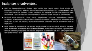 Inalantes e solventes.
 Não são necessariamente drogas, pois muitos que fazem parte deste grupo são
comumente utilizados, porém o problema esta em seu uso indevido. Um solvente é toda
substancia capaz de dissolver coisas, enquanto um inalante é toda substancia que pode
ser inalada. Uma característica comum destes produtos é que boa parte é inflamável.
 Produtos como esmaltes, colas, tintas, propelentes, gasolina, removedores contém
solventes, estes podendo ser aspirados involuntariamente (trabalhadores da indústria de
sapato ou oficina de pintura) ou voluntariamente (meninos de rua ao cheirar cola de
sapateiro).
 Estes solventes ou inalantes pertencem ao grupo dos hidrocarbonetos, como o tolueno,
xilol, n-hexano, acetato de etila e tricloroetileno. Geralmente a cola de sapateiro tem
em sua composição tolueno e n-hexano enquanto o “cheirinho de loló” (lança perfume)
tem clorofórmio e éter.
 