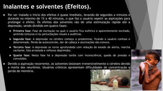 Inalantes e solventes (Efeitos).
 Por ser inalado o inicio dos efeitos é quase imediato, levando de segundos a minutos e
durando no máximo de 15 a 40 minutos, o que faz o usuário repetir as aspirações para
prolongar o efeito. Os efeitos dos solventes vão de uma estimulação rápida até a
depressão, sendo dividido em quatro fases:
 Primeira fase: Fase de excitação no qual o usuário fica eufórico e aparentemente excitado,
sentindo tonturas e/ou perturbações visuais e auditivas.
 Segunda fase: A depressão no cérebro começa a predominar, ficando o usuário confuso e
desorientado. Perda de autocontrole, dor de cabeça e alucinações são comuns.
 Terceira fase: A depressão se torna aprofundada com redução do estado de alerta, marcha
vacilante, fala arrastada e reflexos deprimidos.
 Quarte fase: Nesta fase há a depressão tardia com inconsciência, queda de pressão e
convulsões.
 Devido a aspiração recorrente, os solventes lesionam irreversivelmente o cérebro devido
a morte dos neurônios. Usuários crônicos apresentam dificuldades de concentração e
perda de memória.
 