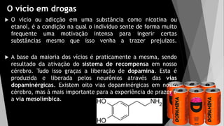 O vício em drogas
 O vício ou adicção em uma substância como nicotina ou
etanol, é a condição na qual o indivíduo sente de forma muito
frequente uma motivação intensa para ingerir certas
substâncias mesmo que isso venha a trazer prejuízos.
 A base da maioria dos vícios é praticamente a mesma, sendo
resultado da ativação do sistema de recompensa em nosso
cérebro. Tudo isso graças a liberação de dopamina. Esta é
produzida e liberada pelos neurônios através das vias
dopaminérgicas. Existem oito vias dopaminérgicas em nosso
cérebro, mas á mais importante para a experiência de prazer é
a via mesolímbica.
 