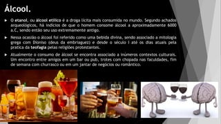 Álcool.
 O etanol, ou álcool etílico é a droga lícita mais consumida no mundo. Segundo achados
arqueológicos, há indícios de que o homem consome álcool a aproximadamente 6000
a.C, sendo então seu uso extremamente antigo.
 Nessa ocasião o álcool foi referido como uma bebida divina, sendo associado a mitologia
grega com Dioniso (deus da embriaguez) e desde o século I até os dias atuais pela
pratica da teofagia pelas religiões protestantes.
 Atualmente o consumo de álcool se encontra associado a inúmeros contextos culturais.
Um encontro entre amigos em um bar ou pub, trotes com chopada nas faculdades, fim
de semana com churrasco ou em um jantar de negócios ou romântico.
 
