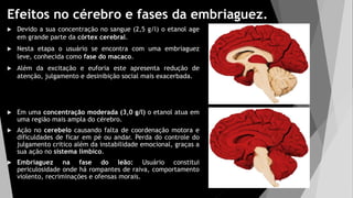 Efeitos no cérebro e fases da embriaguez.
 Devido a sua concentração no sangue (2,5 g/l) o etanol age
em grande parte da córtex cerebral.
 Nesta etapa o usuário se encontra com uma embriaguez
leve, conhecida como fase do macaco.
 Além da excitação e euforia este apresenta redução de
atenção, julgamento e desinibição social mais exacerbada.
 Em uma concentração moderada (3,0 g/l) o etanol atua em
uma região mais ampla do cérebro.
 Ação no cerebelo causando falta de coordenação motora e
dificuldades de ficar em pé ou andar. Perda do controle do
julgamento critico além da instabilidade emocional, graças a
sua ação no sistema límbico.
 Embriaguez na fase do leão: Usuário constitui
periculosidade onde há rompantes de raiva, comportamento
violento, recriminações e ofensas morais.
 