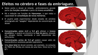 Efeitos no cérebro e fases da embriaguez.
 Neste ponto o álcool já retarda profundamente grande
parte das funções cerebrais e parte do tronco encefálico.
 Há a redução nas funções do hipocampo, o que reduz a
capacidade de consolidação de novas memórias.
 O usuário pode experimentar desde estados de amnésia
anterógrada até “apagões” dependendo da concentração de
álcool.
 Concentrações entre (4,0 a 5,0 g/l) afetam o tronco
encefálico, o usuário se encontra na fase do porco, estando
em estupor, inerte, vomitando e com descontrole dos
esfíncteres.
 Concentrações acima de 5,0 g/l podem causar além de
inconsciência e anestesia parada respiratória.
 Uma dose letal de álcool consiste, por exemplo, no consumo
de 750ml de Whisky em menos de uma hora. Entre 6,0 a 7,0
g/l.
 