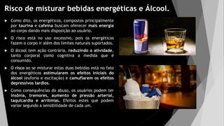 Risco de misturar bebidas energéticas e Álcool.
 Como dito, os energéticos, compostos principalmente
por taurina e cafeína buscam oferecer mais energia
ao corpo dando mais disposição ao usuário.
 O risco está no uso excessivo, pois os energéticos
fazem o corpo ir além dos limites naturais suportados.
 O álcool tem ação contrária, reduzindo a atividade,
tanto corporal como cognitiva a medida que é
consumido.
 O risco ao se misturar estas duas bebidas está no fato
dos energéticos estimularem os efeitos iniciais do
álcool (euforia e excitação) e camuflarem os efeitos
depressivos tardios.
 Como consequências do abuso, os usuários podem ter
insônia, tremores, aumento de pressão arterial,
taquicardia e arritmias. Efeitos estes que podem
variar segundo a sensibilidade de cada um.
 