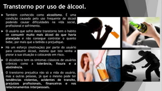 Transtorno por uso de álcool.
 Também conhecido como alcoolismo. É uma
condição causada pelo uso frequente de álcool
podendo causar dificuldades na vida social,
profissional e sofrimento.
 O usuário que sofre deste transtorno tem o habito
de consumir muito mais álcool do que havia
planejado e não consegue controlar o quanto
bebe, por mais que a bebida o prejudique.
 Há um esforço (motivação) por parte do usuário
para consumir álcool, mesmo que isto venha a
piorar a sua situação o colocando em risco.
 O alcoólatra tem os sintomas clássicos de usuários
crônicos como a tolerância, fissura e a
abstinência.
 O transtorno prejudica não só a vida do usuário,
mas a outras pessoas, já que o mesmo pode ter
tendências violentas, acidentes de transito,
prejuízos profissionais, financeiros e nos
relacionamentos interpessoais.
 