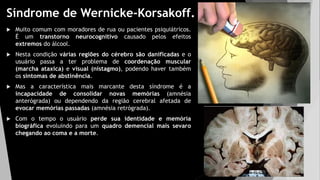 Síndrome de Wernicke-Korsakoff.
 Muito comum com moradores de rua ou pacientes psiquiátricos.
É um transtorno neurocognitivo causado pelos efeitos
extremos do álcool.
 Nesta condição várias regiões do cérebro são danificadas e o
usuário passa a ter problema de coordenação muscular
(marcha ataxica) e visual (nistagmo), podendo haver também
os sintomas de abstinência.
 Mas a característica mais marcante desta síndrome é a
incapacidade de consolidar novas memórias (amnésia
anterógrada) ou dependendo da região cerebral afetada de
evocar memórias passadas (amnésia retrógrada).
 Com o tempo o usuário perde sua identidade e memória
biográfica evoluindo para um quadro demencial mais sevaro
chegando ao coma e a morte.
 