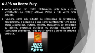 6-APB ou Benzo Fury.
 Muito comum em festas eletrônicas, pois tem efeitos
semelhantes ao ecstasy (MDMA). Porém é 100 vezes mais
potente.
 Funciona como um inibidor da recaptação da serotonina,
norepinefrina e dopamina o que consequentemente tem como
efeito alucinações, euforia, insônia, transtornos de ansiedade
ou pânico, depressão psicótica ou psicose induzida por
substâncias psicoativas. Pode matar devido o efeito da arritmia
cardíaca.
 