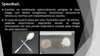 Speedball.
 Consiste na combinação potencialmente perigosa de duas
drogas com efeitos antagônicos. Geralmente misturam-se
heroína ou morfina com metanfetamina ou cocaína.
 O corpo do usuário passa por uma “montanha russa” de efeitos,
podendo experimentar taquicardia devido as drogas
estimulantes até uma parada respiratória causada pelas drogas
de ação depressora.
 